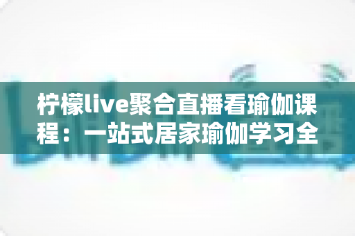 柠檬live聚合直播看瑜伽课程：一站式居家瑜伽学习全指南