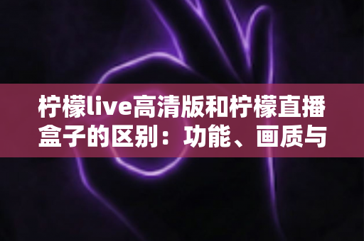 柠檬live高清版和柠檬直播盒子的区别：功能、画质与适用人群全方位对比指南