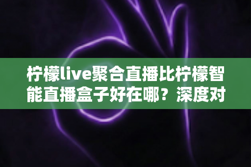 柠檬live聚合直播比柠檬智能直播盒子好在哪?深度对比解析帮你做出明智选择 柠檬live聚合直播比柠檬智能直播盒子好在哪?深度对比解析帮你做出明智选择
