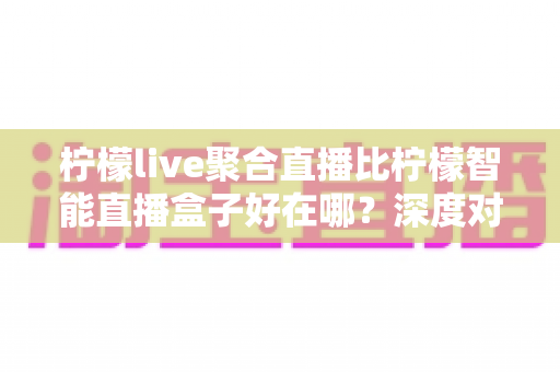 柠檬live聚合直播比柠檬智能直播盒子好在哪?深度对比解析帮你做出明智选择 柠檬live聚合直播比柠檬智能直播盒子好在哪?深度对比解析帮你做出明智选择