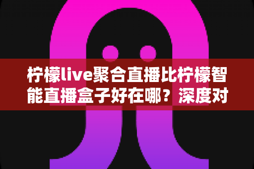 柠檬live聚合直播比柠檬智能直播盒子好在哪？深度对比解析帮你做出明智选择