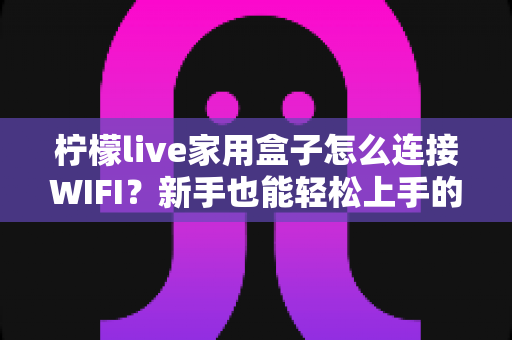 柠檬live家用盒子怎么连接WIFI？新手也能轻松上手的超详细连接教程与故障排查全攻略