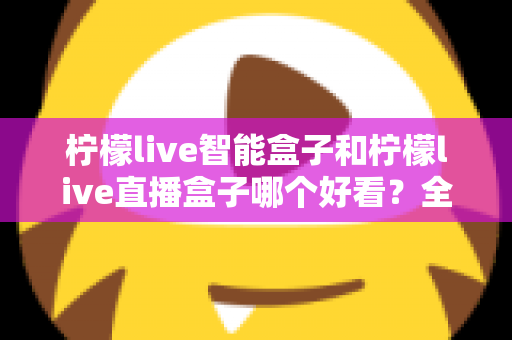 柠檬live智能盒子和柠檬live直播盒子哪个好看？全方位外观设计深度对比评测