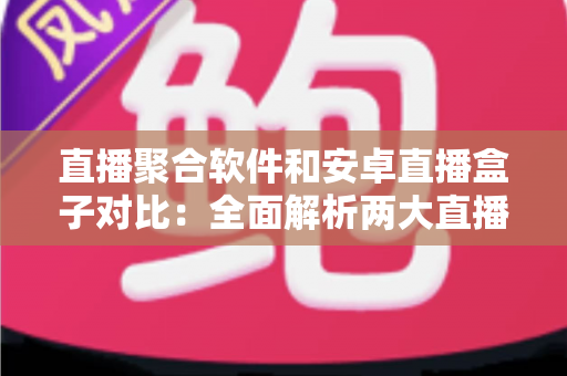 直播聚合软件和安卓直播盒子对比：全面解析两大直播方案的优劣，帮你找到最适合自己的大屏观影方式