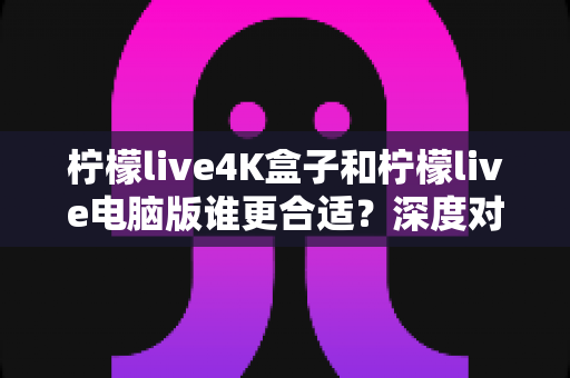 柠檬live4K盒子和柠檬live电脑版谁更合适？深度对比评测帮你做出正确选择