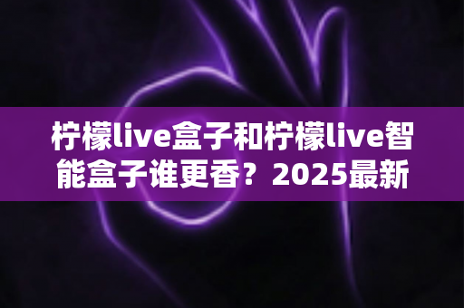 柠檬live盒子和柠檬live智能盒子谁更香？2025最新选购对比全解析，看完不踩坑