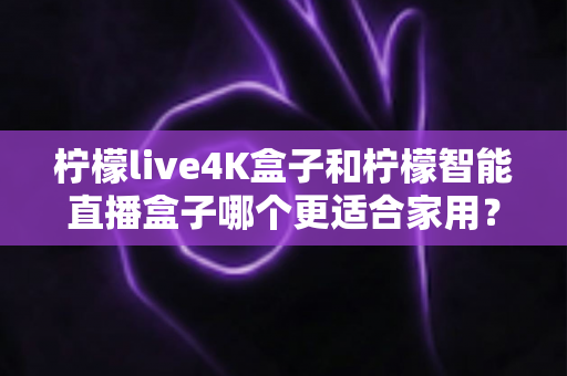 柠檬live4K盒子和柠檬智能直播盒子哪个更适合家用？一篇文章帮你选对不踩坑