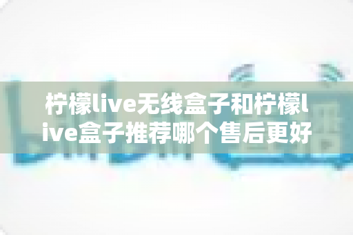 柠檬live无线盒子和柠檬live盒子推荐哪个售后更好?全面对比与深度选购指南 柠檬live无线盒子和柠檬live盒子推荐哪个售后更好?全面对比与深度选购指南