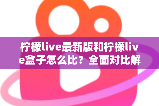 柠檬live最新版和柠檬live盒子怎么比？全面对比解析帮你选对版本