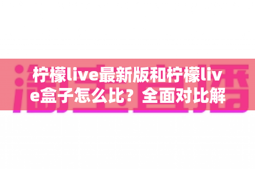 柠檬live最新版和柠檬live盒子怎么比？全面对比解析帮你选对版本