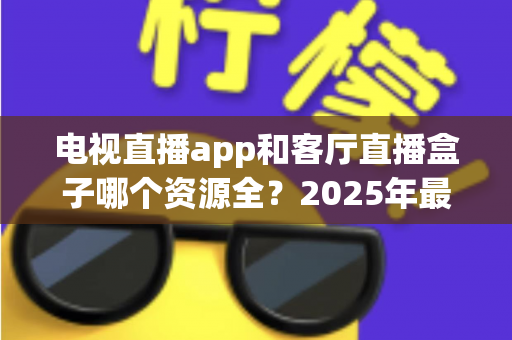 电视直播app和客厅直播盒子哪个资源全？2025年最全对比测评与家庭观影选购指南