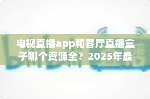 电视直播app和客厅直播盒子哪个资源全？2025年最全对比测评与家庭观影选购指南