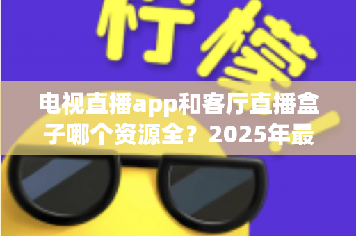 电视直播app和客厅直播盒子哪个资源全？2025年最全对比测评与家庭观影选购指南