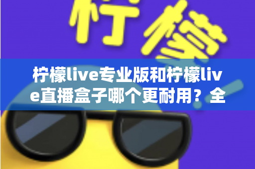 柠檬live专业版和柠檬live直播盒子哪个更耐用?全面耐用性对比分析与选购指南 柠檬live专业版和柠檬live直播盒子哪个更耐用?全面耐用性对比分析与选购指南