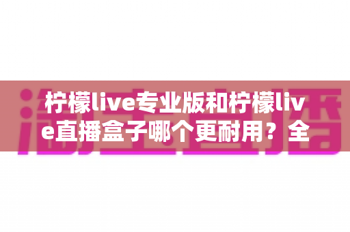 柠檬live专业版和柠檬live直播盒子哪个更耐用?全面耐用性对比分析与选购指南 柠檬live专业版和柠檬live直播盒子哪个更耐用?全面耐用性对比分析与选购指南