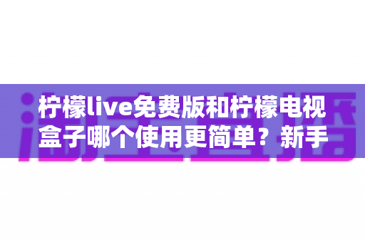 柠檬live免费版和柠檬电视盒子哪个使用更简单？新手必看的使用难度全解析