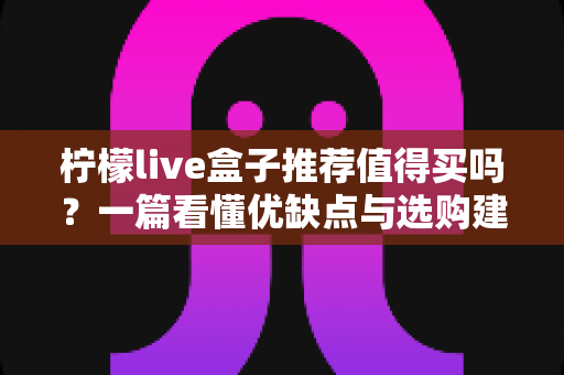 柠檬live盒子推荐值得买吗?一篇看懂优缺点与选购建议的深度评测指南 柠檬live盒子推荐值得买吗?一篇看懂优缺点与选购建议的深度评测指南