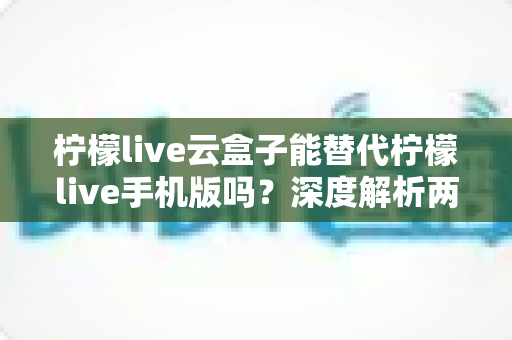 柠檬live云盒子能替代柠檬live手机版吗？深度解析两者功能差异与最佳选择方案