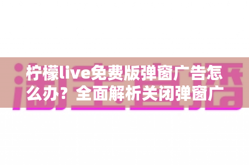 柠檬live免费版弹窗广告怎么办？全面解析关闭弹窗广告的实用技巧与避坑指南