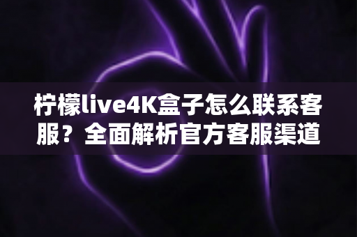 柠檬live4K盒子怎么联系客服？全面解析官方客服渠道、售后流程与高效沟通指南