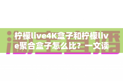柠檬live4K盒子和柠檬live聚合盒子怎么比？一文读懂两大热门电视盒子的核心差异与选购指南