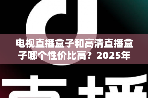 电视直播盒子和高清直播盒子哪个性价比高？2025年选购深度评测与省钱指南