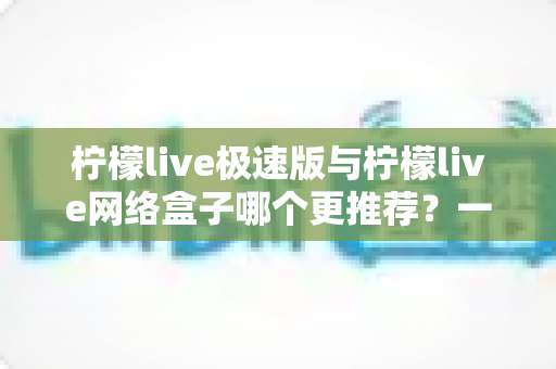 柠檬live极速版与柠檬live网络盒子哪个更推荐？一篇看懂差异的实用选购指南