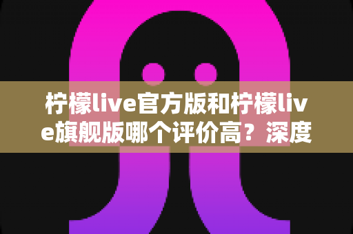 柠檬live官方版和柠檬live旗舰版哪个评价高？深度对比解析，帮你一次选对版本