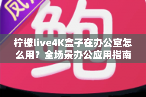 柠檬live4K盒子在办公室怎么用?全场景办公应用指南与实用技巧详解 柠檬live4K盒子在办公室怎么用?全场景办公应用指南与实用技巧详解