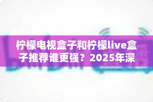 柠檬电视盒子和柠檬live盒子推荐谁更强？2025年深度对比评测与最强选购指南