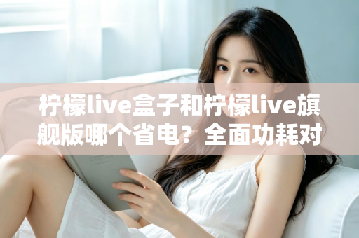 柠檬live盒子和柠檬live旗舰版哪个省电？全面功耗对比与省电优化实用指南