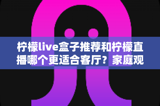 柠檬live盒子推荐和柠檬直播哪个更适合客厅？家庭观影方案深度对比与选购指南