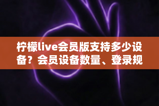 柠檬live会员版支持多少设备？会员设备数量、登录规则与多端使用全解析