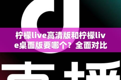 柠檬live高清版和柠檬live桌面版要哪个？全面对比分析与选择指南帮你一次看懂