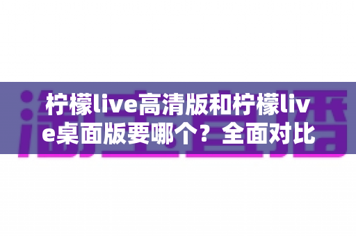 柠檬live高清版和柠檬live桌面版要哪个？全面对比分析与选择指南帮你一次看懂