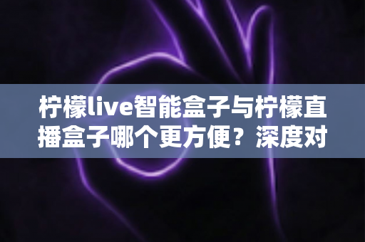 柠檬live智能盒子与柠檬直播盒子哪个更方便？深度对比评测助你轻松选购不踩坑