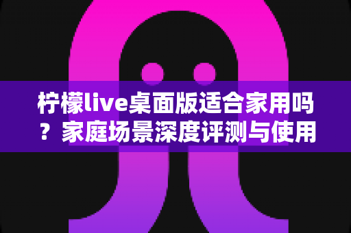 柠檬live桌面版适合家用吗?家庭场景深度评测与使用指南 柠檬live桌面版适合家用吗?家庭场景深度评测与使用指南