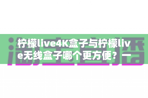 柠檬live4K盒子与柠檬live无线盒子哪个更方便?一文看懂两款盒子的真实使用体验 柠檬live4K盒子与柠檬live无线盒子哪个更方便?一文看懂两款盒子的真实使用体验