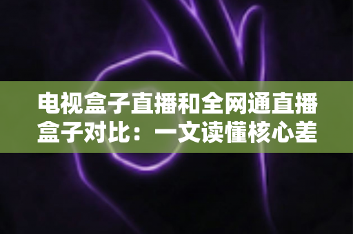 电视盒子直播和全网通直播盒子对比：一文读懂核心差异，选购从此不踩坑！