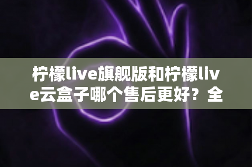 柠檬live旗舰版和柠檬live云盒子哪个售后更好?全方位售后对比与选购实用指南 柠檬live旗舰版和柠檬live云盒子哪个售后更好?全方位售后对比与选购实用指南