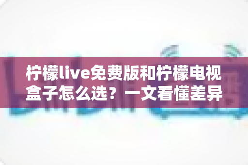 柠檬live免费版和柠檬电视盒子怎么选?一文看懂差异、优缺点与实用选购指南 柠檬live免费版和柠檬电视盒子怎么选?一文看懂差异、优缺点与实用选购指南