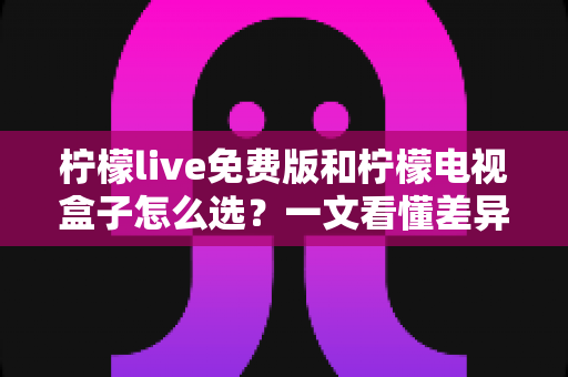 柠檬live免费版和柠檬电视盒子怎么选？一文看懂差异、优缺点与实用选购指南