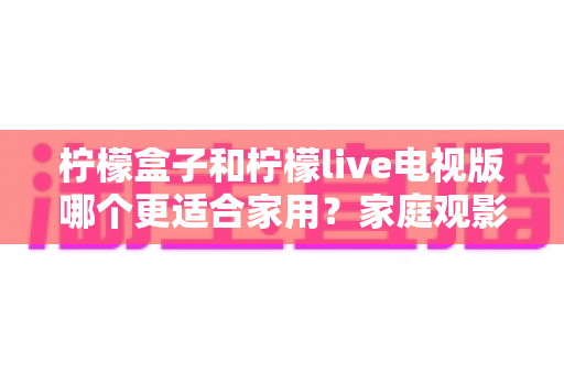 柠檬盒子和柠檬live电视版哪个更适合家用？家庭观影设备选购深度指南