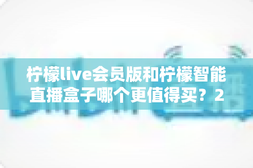 柠檬live会员版和柠檬智能直播盒子哪个更值得买?2025年最全选购对比指南,帮你一次搞懂不再踩坑 柠檬live会员版和柠檬智能直播盒子哪个更值得买?2025年最全选购对比指南,帮你一次搞懂不再踩坑