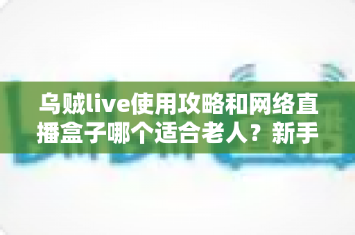 乌贼live使用攻略和网络直播盒子哪个适合老人?新手也能快速上手的完整指南 乌贼live使用攻略和网络直播盒子哪个适合老人?新手也能快速上手的完整指南