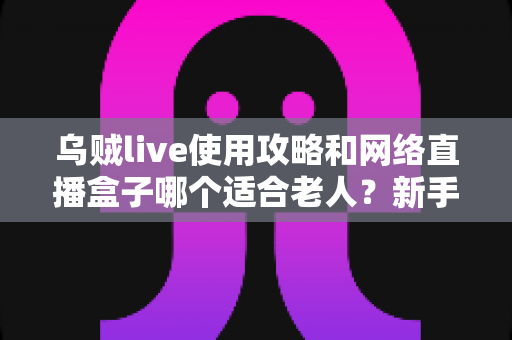 乌贼live使用攻略和网络直播盒子哪个适合老人?新手也能快速上手的完整指南 乌贼live使用攻略和网络直播盒子哪个适合老人?新手也能快速上手的完整指南