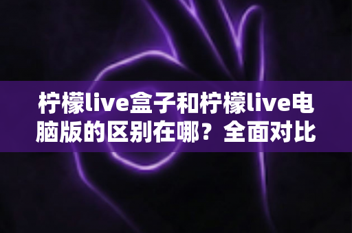 柠檬live盒子和柠檬live电脑版的区别在哪?全面对比两大版本,帮你选对适合自己的使用方案 柠檬live盒子和柠檬live电脑版的区别在哪?全面对比两大版本,帮你选对适合自己的使用方案