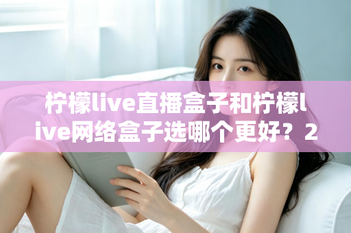 柠檬live直播盒子和柠檬live网络盒子选哪个更好？2025超详细选购对比指南，一文看懂区别、优缺点与适用人群