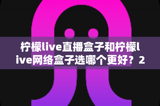 柠檬live直播盒子和柠檬live网络盒子选哪个更好？2025超详细选购对比指南，一文看懂区别、优缺点与适用人群