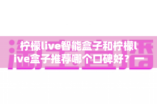 柠檬live智能盒子和柠檬live盒子推荐哪个口碑好?一篇看懂两款产品的真实差距与选购指南 柠檬live智能盒子和柠檬live盒子推荐哪个口碑好?一篇看懂两款产品的真实差距与选购指南